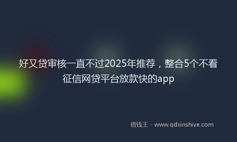 好又贷审核一直不过2025年推荐，整合5个不看征信网贷平台放款快的app