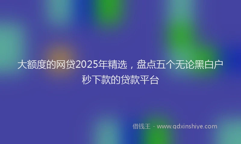 大额度的网贷2025年精选，盘点五个无论黑白户秒下款的贷款平台