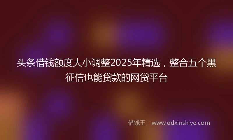 头条借钱额度大小调整2025年精选，整合五个黑征信也能贷款的网贷平台