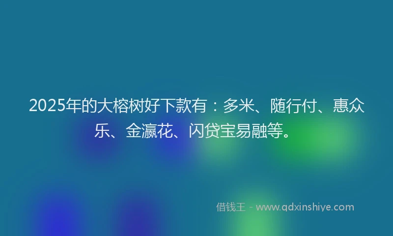 2025年的大榕树好下款有：多米、随行付、惠众乐、金瀛花、闪贷宝易融等。