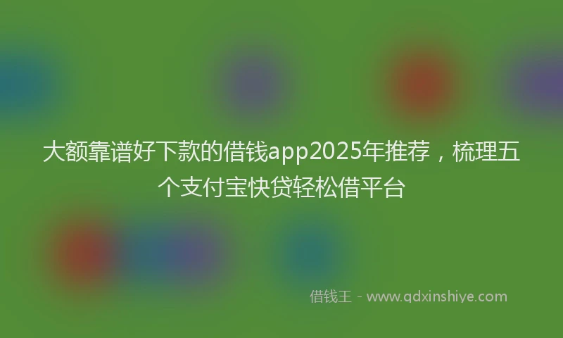 大额靠谱好下款的借钱app2025年推荐，梳理五个支付宝快贷轻松借平台
