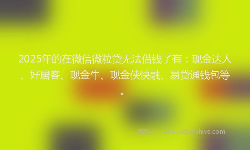 2025年的在微信微粒贷无法借钱了有：现金达人、好居客、现金牛、现金侠快融、易贷通钱包等。