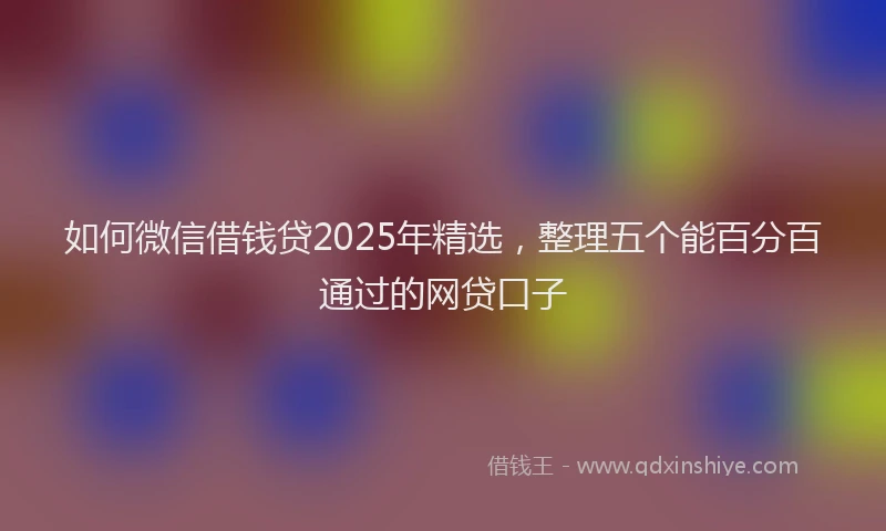 如何微信借钱贷2025年精选，整理五个能百分百通过的网贷口子
