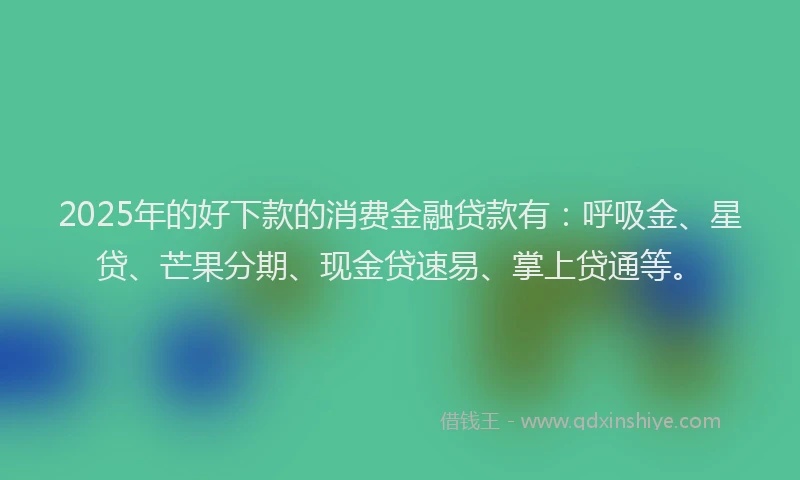 2025年的好下款的消费金融贷款有：呼吸金、星贷、芒果分期、现金贷速易、掌上贷通等。