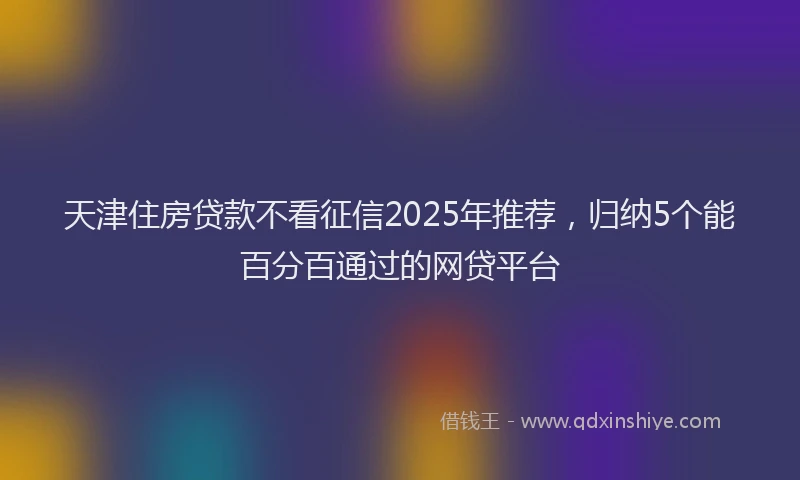 天津住房贷款不看征信2025年推荐，归纳5个能百分百通过的网贷平台