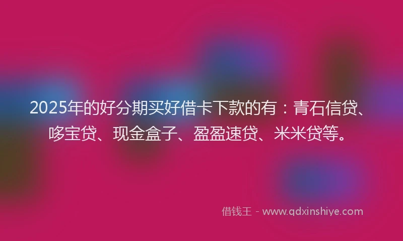 2025年的好分期买好借卡下款的有：青石信贷、哆宝贷、现金盒子、盈盈速贷、米米贷等。