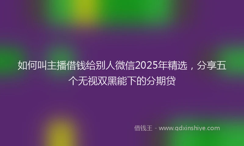 如何叫主播借钱给别人微信2025年精选，分享五个无视双黑能下的分期贷