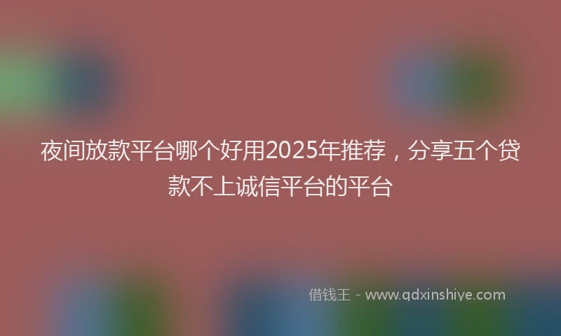 夜间放款平台哪个好用2025年推荐，分享五个贷款不上诚信平台的平台