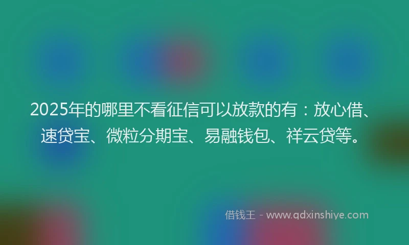 2025年的哪里不看征信可以放款的有：放心借、速贷宝、微粒分期宝、易融钱包、祥云贷等。