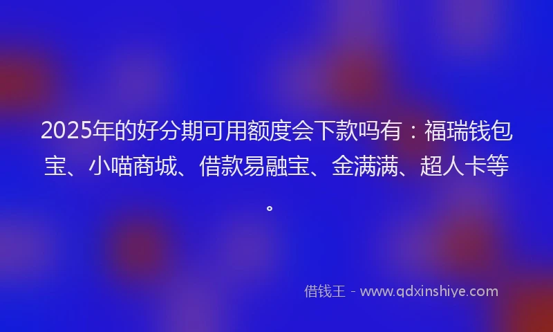 2025年的好分期可用额度会下款吗有：福瑞钱包宝、小喵商城、借款易融宝、金满满、超人卡等。