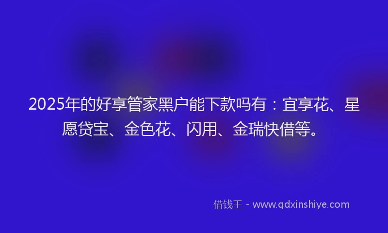 2025年的好享管家黑户能下款吗有：宜享花、星愿贷宝、金色花、闪用、金瑞快借等。