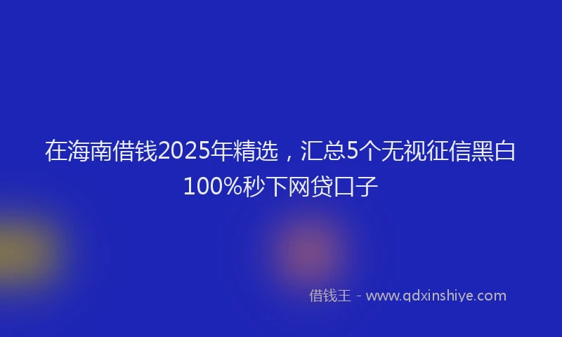 在海南借钱2025年精选，汇总5个无视征信黑白100%秒下网贷口子