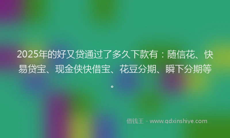 2025年的好又贷通过了多久下款有：随信花、快易贷宝、现金侠快借宝、花豆分期、瞬下分期等。