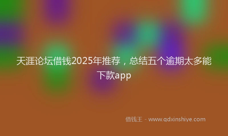 天涯论坛借钱2025年推荐，总结五个逾期太多能下款app