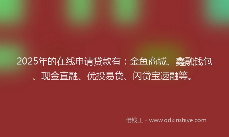 2025年的在线申请贷款有：金鱼商城、鑫融钱包、现金直融、优投易贷、闪贷宝速融等。