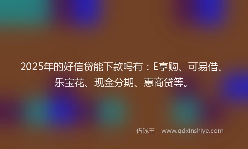 2025年的好信贷能下款吗有：E享购、可易借、乐宝花、现金分期、惠商贷等。