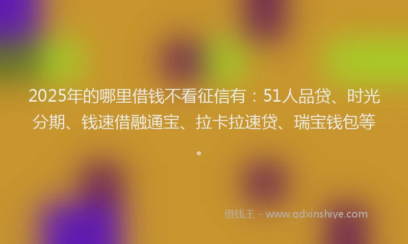 2025年的哪里借钱不看征信有：51人品贷、时光分期、钱速借融通宝、拉卡拉速贷、瑞宝钱包等。