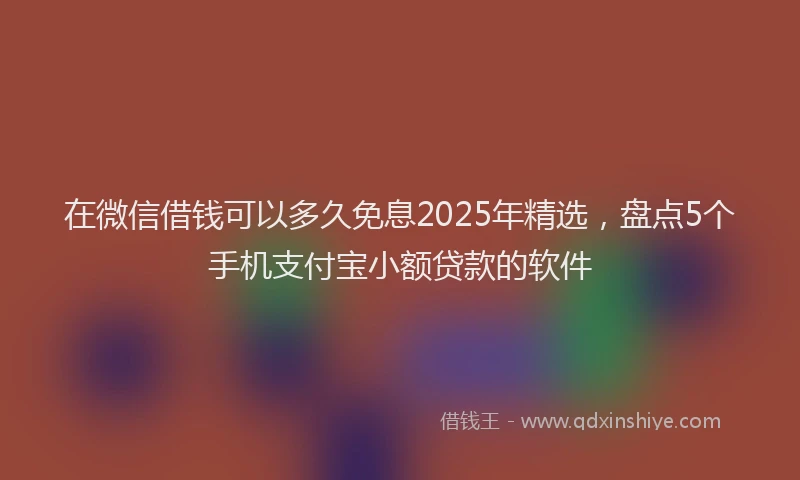 在微信借钱可以多久免息2025年精选，盘点5个手机支付宝小额贷款的软件