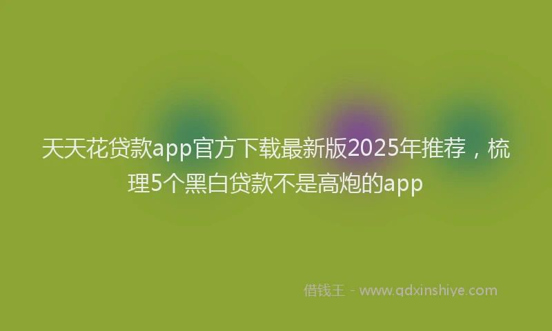 天天花贷款app官方下载最新版2025年推荐，梳理5个黑白贷款不是高炮的app