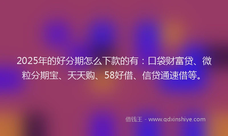 2025年的好分期怎么下款的有：口袋财富贷、微粒分期宝、天天购、58好借、信贷通速借等。