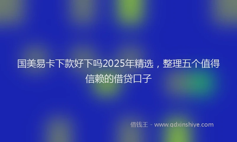 国美易卡下款好下吗2025年精选，整理五个值得信赖的借贷口子