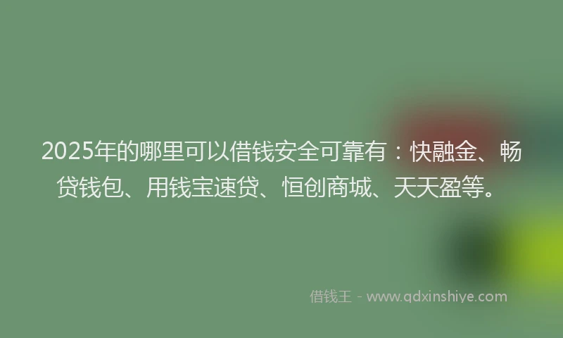 2025年的哪里可以借钱安全可靠有：快融金、畅贷钱包、用钱宝速贷、恒创商城、天天盈等。