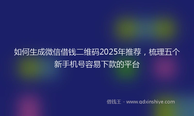 如何生成微信借钱二维码2025年推荐，梳理五个新手机号容易下款的平台