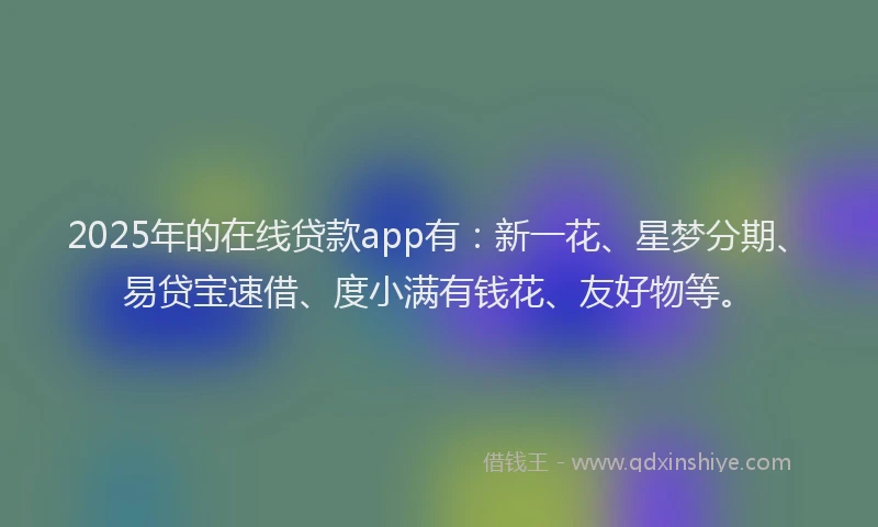 2025年的在线贷款app有：新一花、星梦分期、易贷宝速借、度小满有钱花、友好物等。