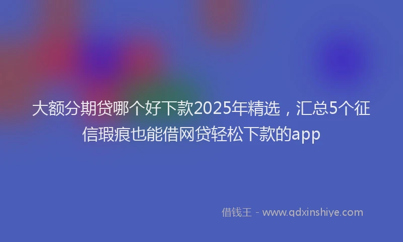 大额分期贷哪个好下款2025年精选，汇总5个征信瑕疵也能借网贷轻松下款的app