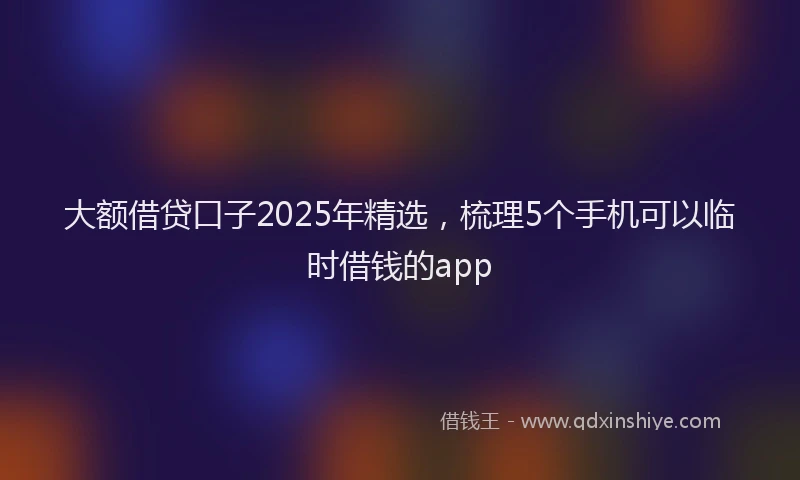 大额借贷口子2025年精选，梳理5个手机可以临时借钱的app