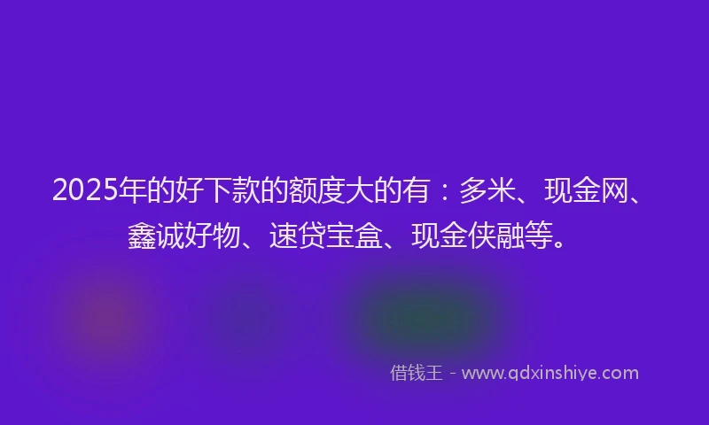 2025年的好下款的额度大的有：多米、现金网、鑫诚好物、速贷宝盒、现金侠融等。