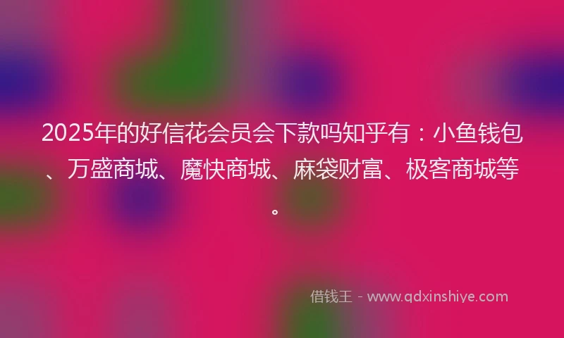 2025年的好信花会员会下款吗知乎有：小鱼钱包、万盛商城、魔快商城、麻袋财富、极客商城等。
