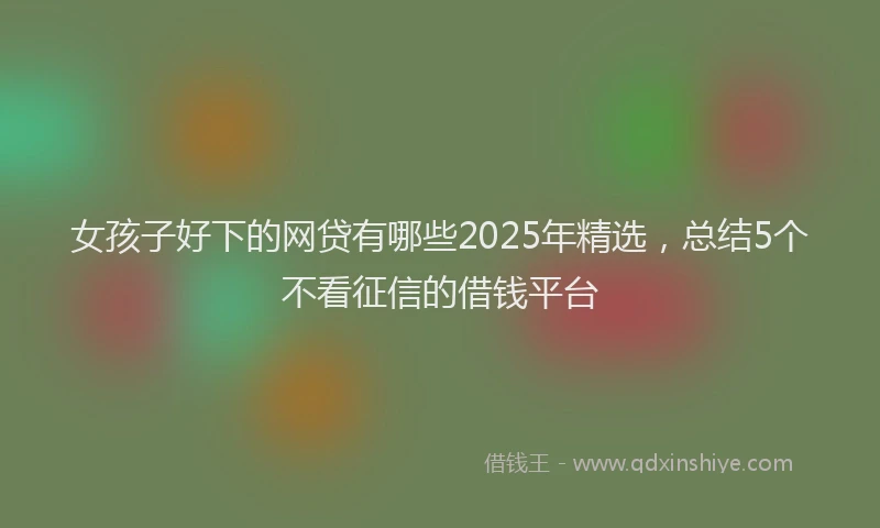 女孩子好下的网贷有哪些2025年精选，总结5个不看征信的借钱平台