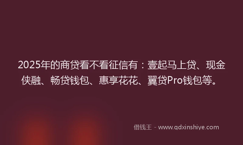 2025年的商贷看不看征信有：壹起马上贷、现金侠融、畅贷钱包、惠享花花、翼贷Pro钱包等。