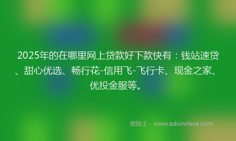2025年的在哪里网上贷款好下款快有：钱站速贷、甜心优选、畅行花-信用飞-飞行卡、现金之家、优投金服等。