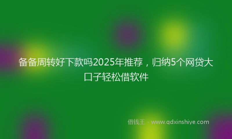 备备周转好下款吗2025年推荐，归纳5个网贷大口子轻松借软件