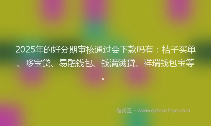 2025年的好分期审核通过会下款吗有：桔子买单、哆宝贷、易融钱包、钱满满贷、祥瑞钱包宝等。