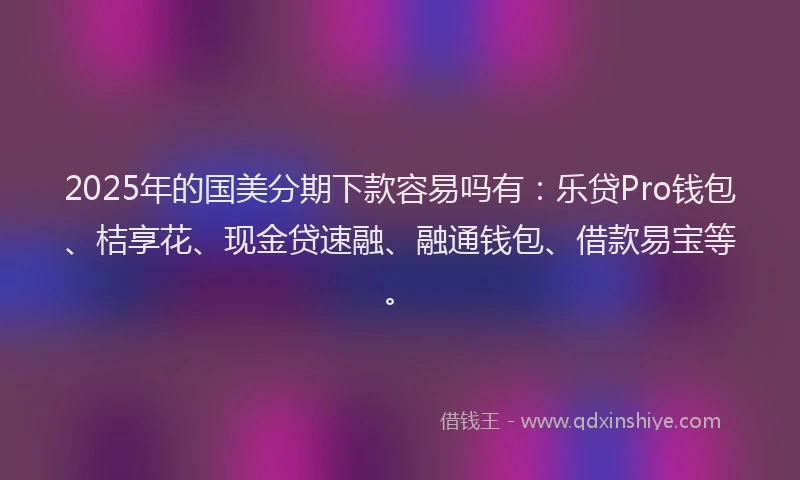 2025年的国美分期下款容易吗有：乐贷Pro钱包、桔享花、现金贷速融、融通钱包、借款易宝等。