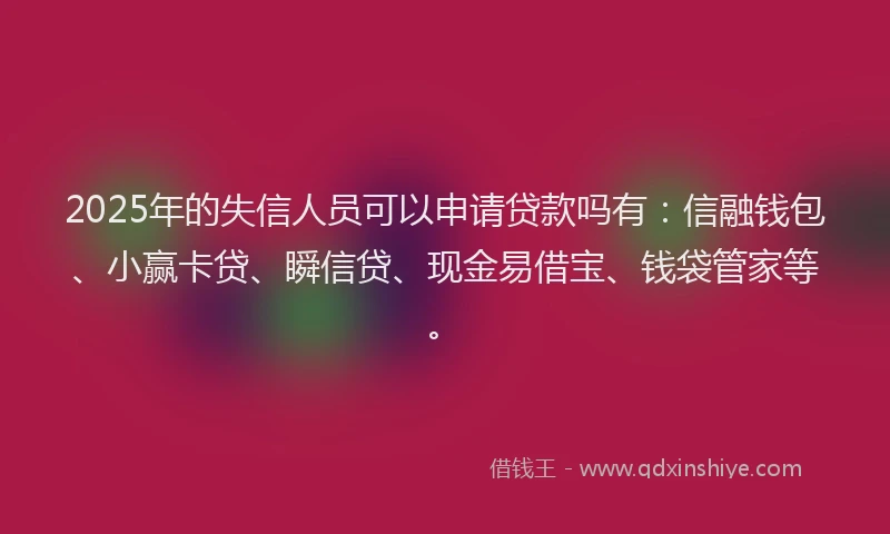 2025年的失信人员可以申请贷款吗有：信融钱包、小赢卡贷、瞬信贷、现金易借宝、钱袋管家等。