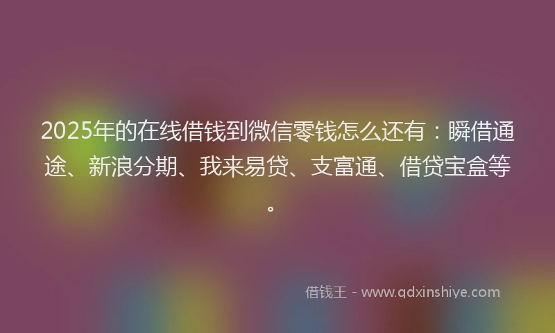 2025年的在线借钱到微信零钱怎么还有：瞬借通途、新浪分期、我来易贷、支富通、借贷宝盒等。