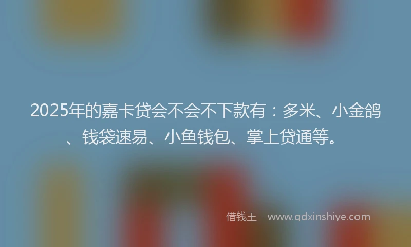 2025年的嘉卡贷会不会不下款有：多米、小金鸽、钱袋速易、小鱼钱包、掌上贷通等。