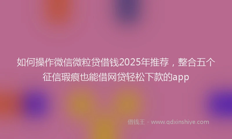 如何操作微信微粒贷借钱2025年推荐，整合五个征信瑕疵也能借网贷轻松下款的app