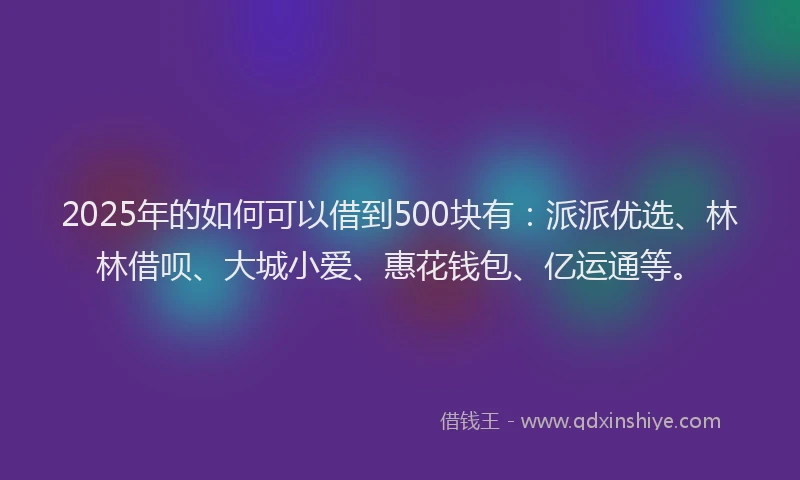 2025年的如何可以借到500块有：派派优选、林林借呗、大城小爱、惠花钱包、亿运通等。