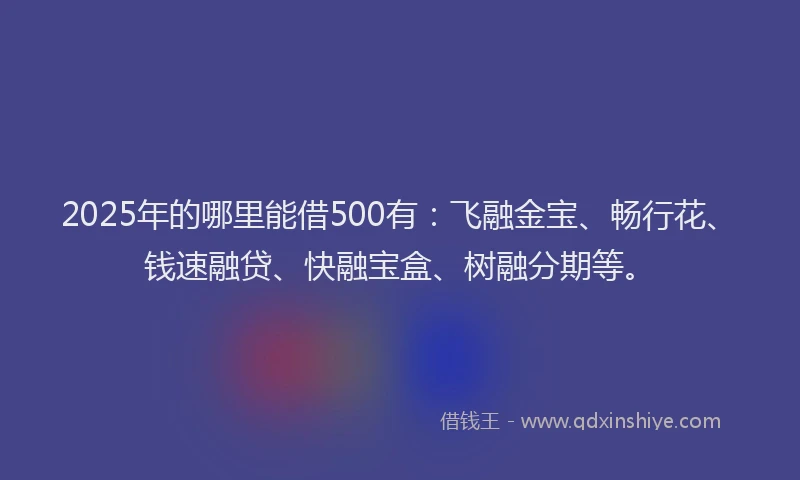2025年的哪里能借500有：飞融金宝、畅行花、钱速融贷、快融宝盒、树融分期等。