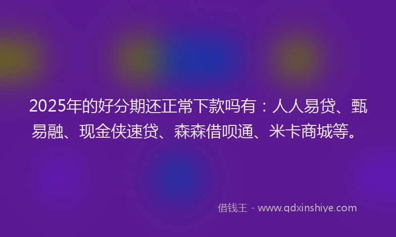 2025年的好分期还正常下款吗有：人人易贷、甄易融、现金侠速贷、森森借呗通、米卡商城等。