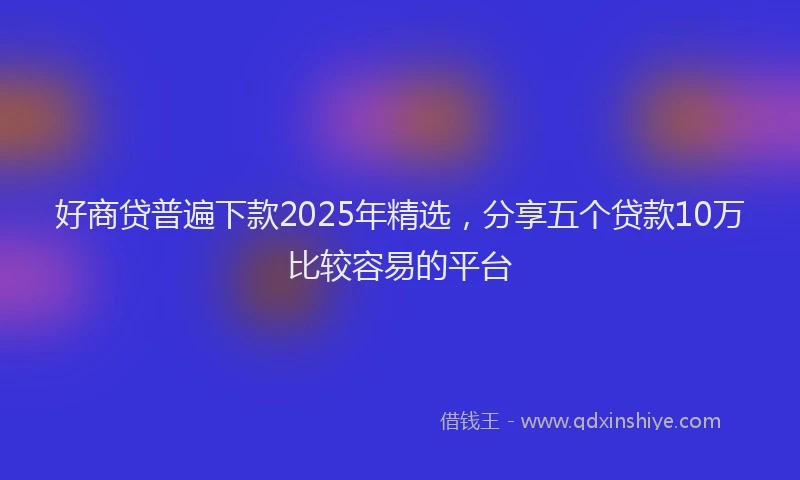 好商贷普遍下款2025年精选，分享五个贷款10万比较容易的平台