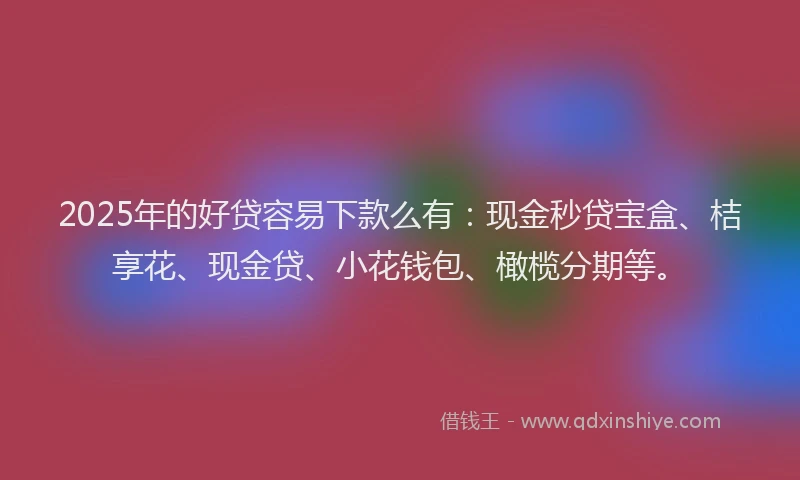 2025年的好贷容易下款么有：现金秒贷宝盒、桔享花、现金贷、小花钱包、橄榄分期等。