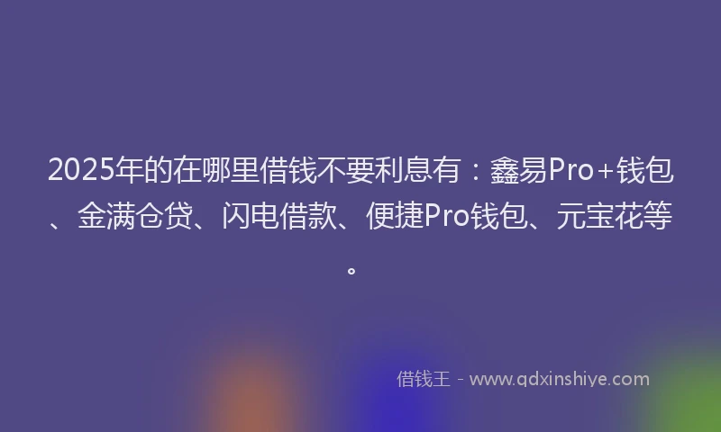 2025年的在哪里借钱不要利息有：鑫易Pro+钱包、金满仓贷、闪电借款、便捷Pro钱包、元宝花等。