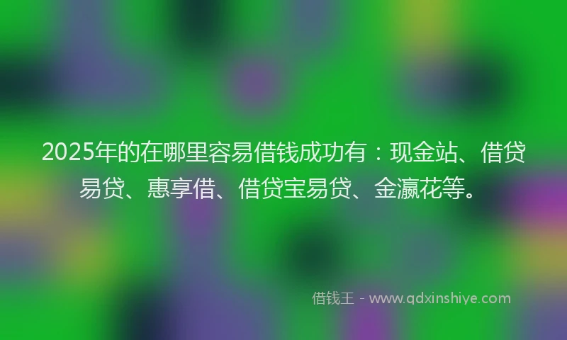 2025年的在哪里容易借钱成功有：现金站、借贷易贷、惠享借、借贷宝易贷、金瀛花等。