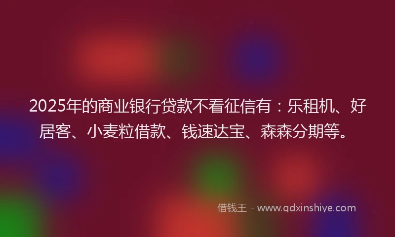 2025年的商业银行贷款不看征信有：乐租机、好居客、小麦粒借款、钱速达宝、森森分期等。